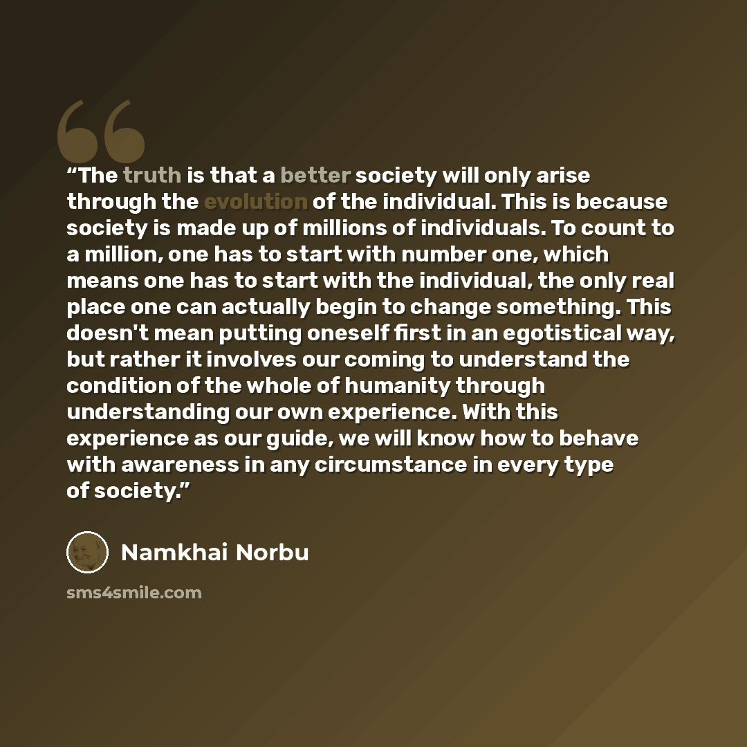 “The truth is that a better society will only arise through the evolution of the individual. This is because society is made up of millions of individuals. To count to a million, one has to start with number one, which means one has to start with the individual, the only real place one can actually…” quote by Namkhai Norbu