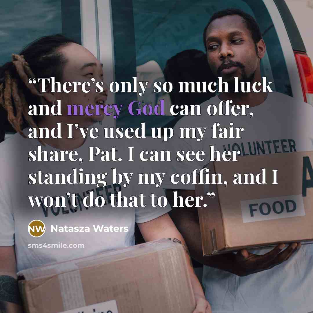 “There’s only so much luck and mercy God can offer, and I’ve used up my fair share, Pat. I can see her standing by my coffin, and I won’t do that to her.” quote by Natasza Waters