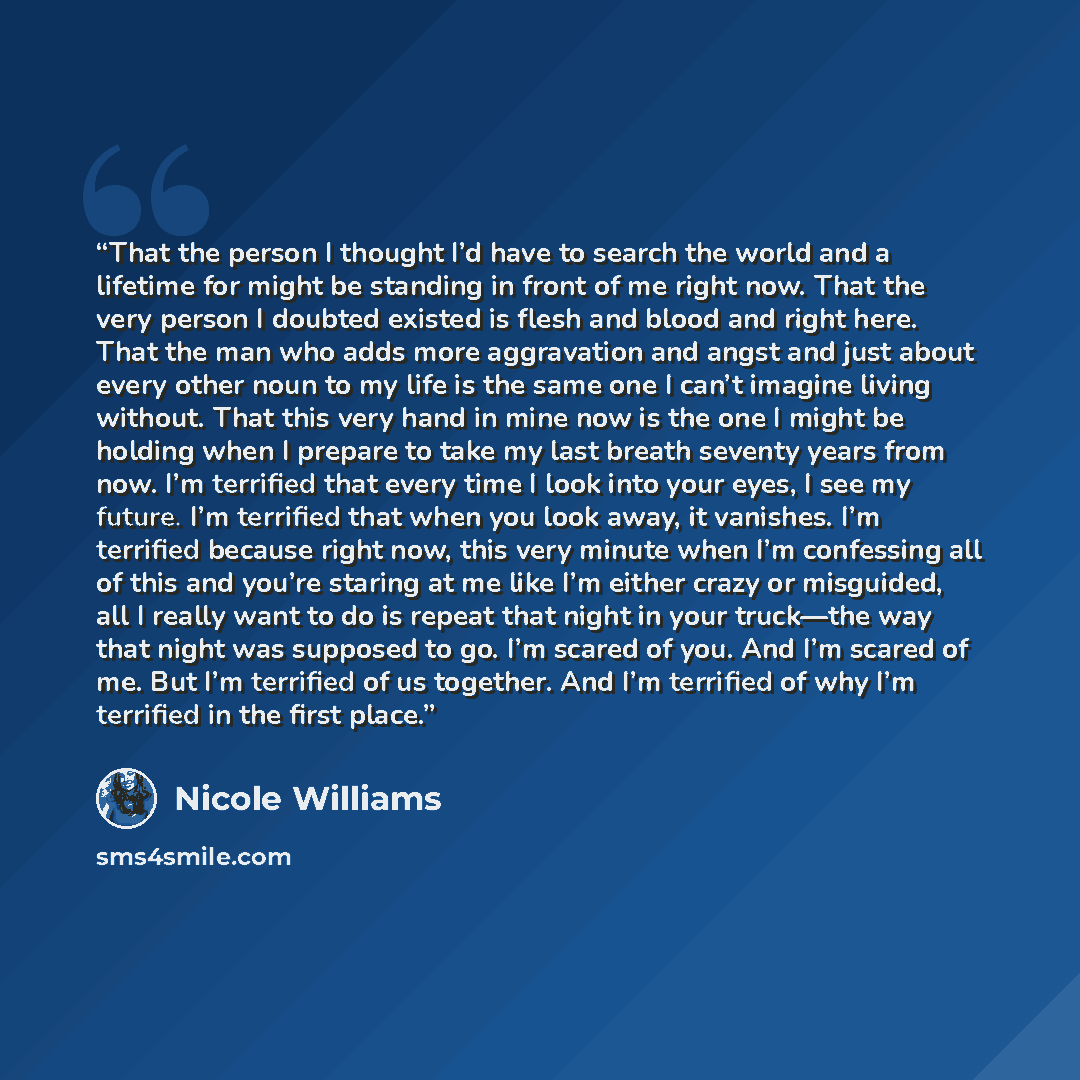 “That the person I thought I’d have to search the world and a lifetime for might be standing in front of me right now. That the very person I doubted existed is flesh and blood and right here. That the man who adds more aggravation and angst and just about every other noun to my life is the same…” quote by Nicole Williams