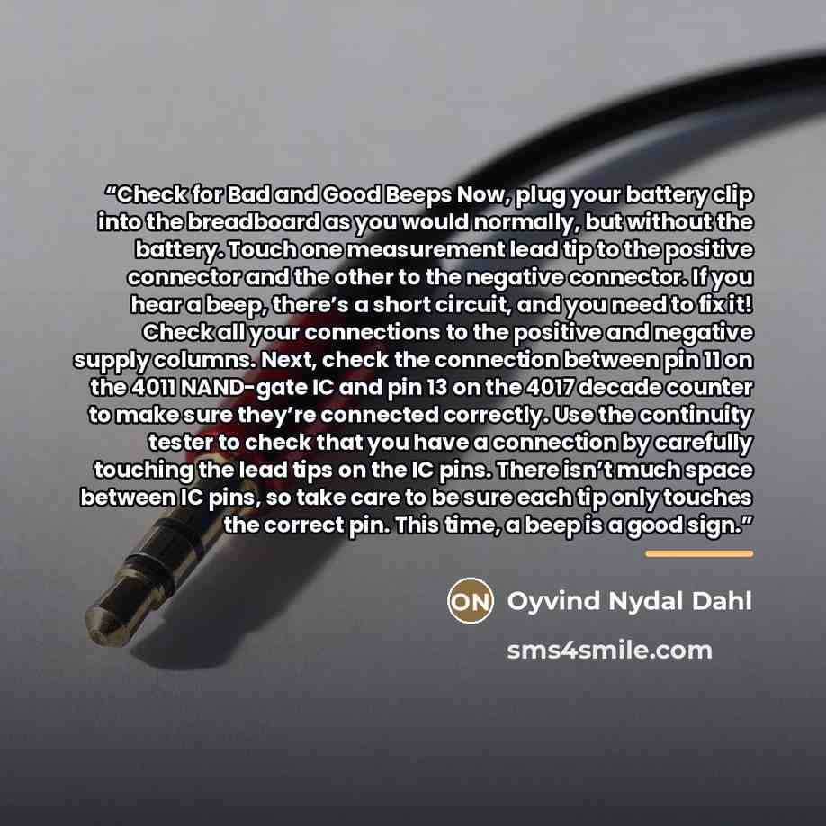 “Check for Bad and Good Beeps Now, plug your battery clip into the breadboard as you would normally, but without the battery. Touch one measurement lead tip to the positive connector and the other to the negative connector. If you hear a beep, there’s a short circuit, and you need to fix it! Check…” quote by Oyvind Nydal Dahl