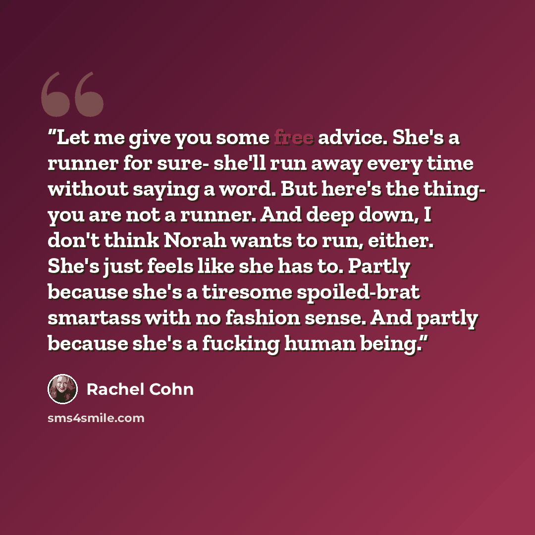 “Let me give you some free advice. She's a runner for sure- she'll run away every time without saying a word. But here's the thing- you are not a runner. And deep down, I don't think Norah wants to run, either. She's just feels like she has to. Partly because she's a tiresome spoiled-brat smartass…” quote by Rachel Cohn