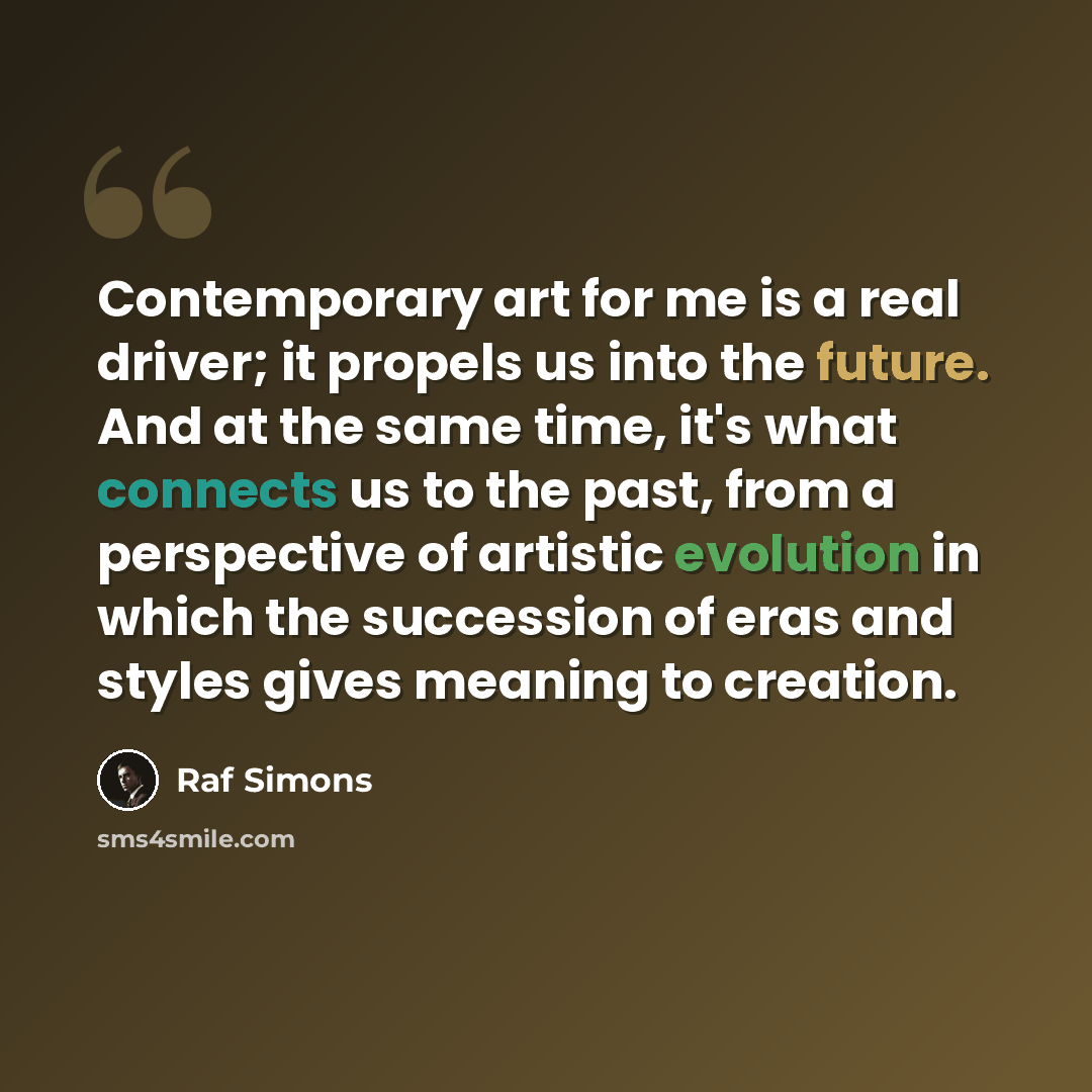 “Contemporary art for me is a real driver; it propels us into the future. And at the same time, it's what connects us to the past, from a perspective of artistic evolution in which the succession of eras and styles gives meaning to creation.” quote by Raf Simons