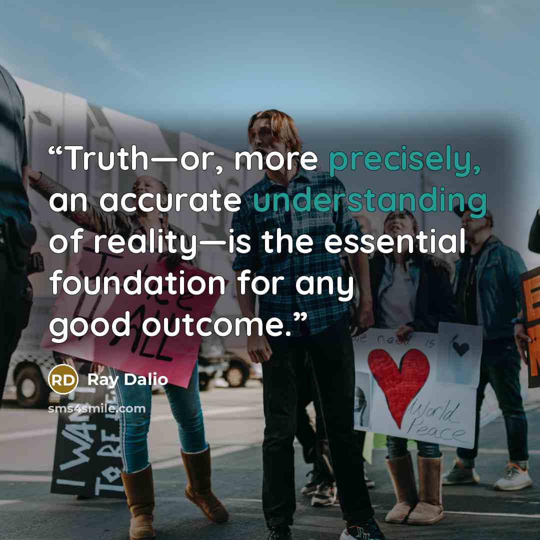 “Truth—or, more precisely, an accurate understanding of reality—is the essential foundation for any good outcome.” quote by Ray Dalio