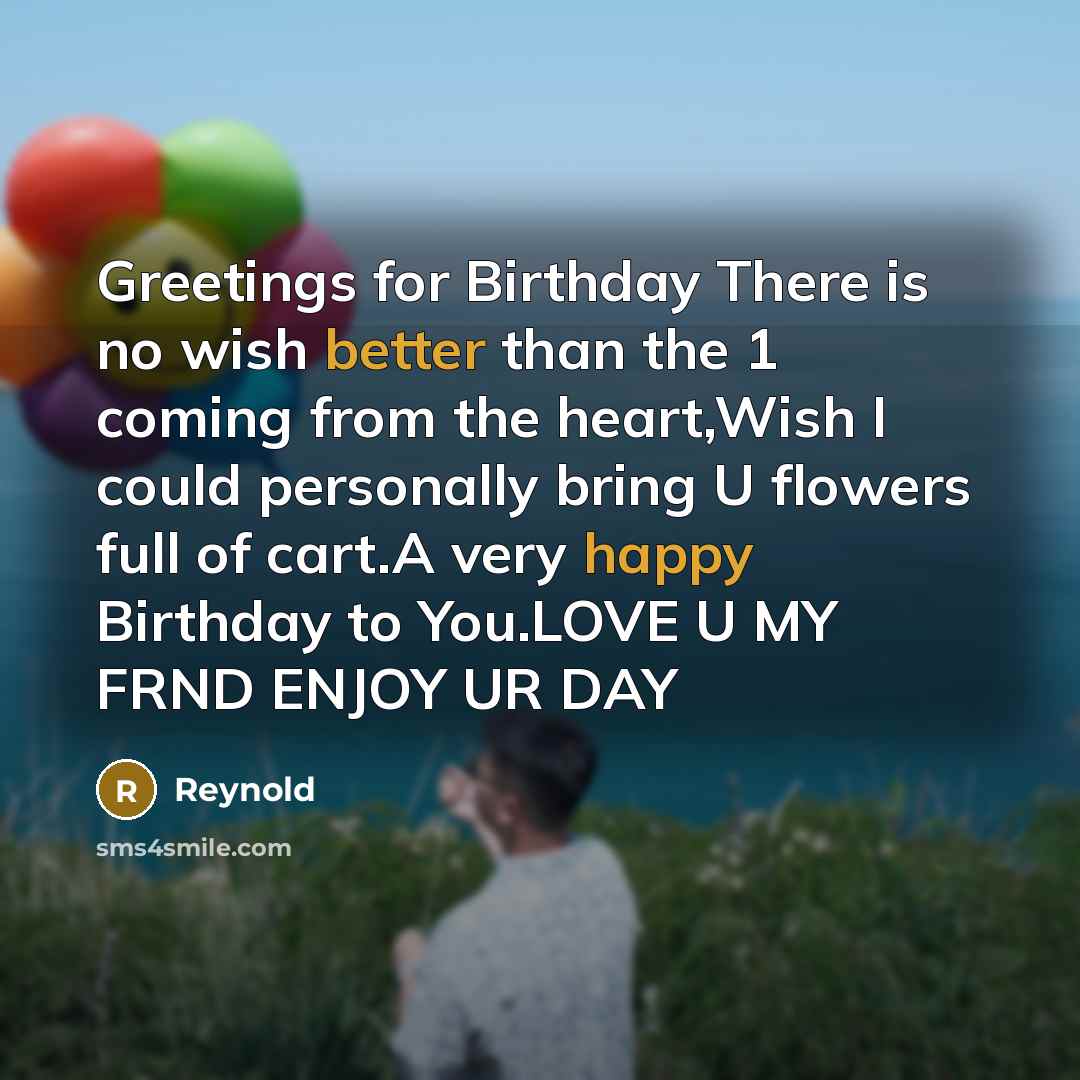 “Greetings for Birthday There is no wish better than the 1 coming from the heart,Wish I could personally bring U flowers full of cart.A very happy Birthday to You.LOVE U MY FRND ENJOY UR DAY” quote by Reynold