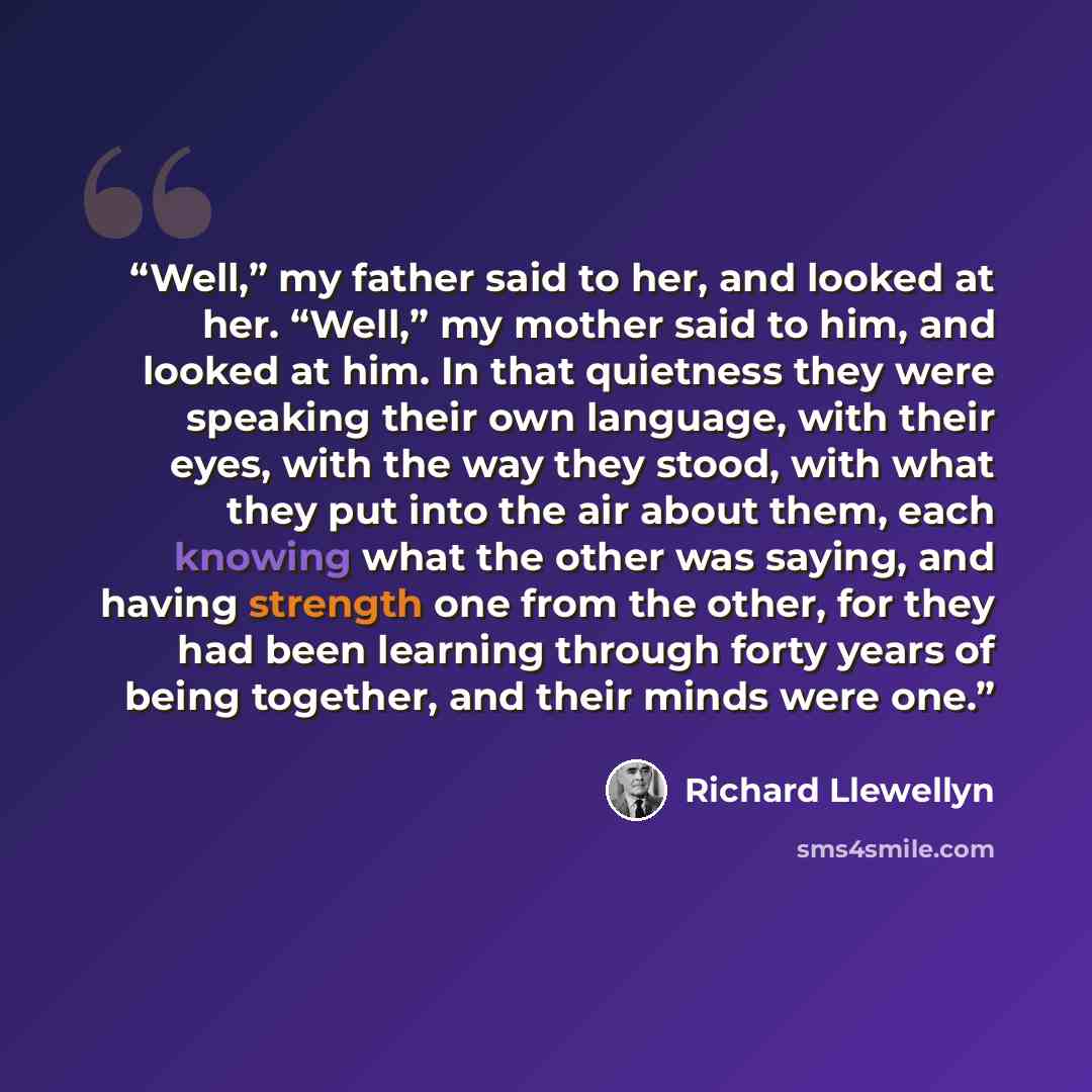 “Well,” my father said to her, and looked at her. “Well,” my mother said to him, and looked at him. In that quietness they were speaking their own language, with their eyes, with the way they stood, with what they put into the air about them, each knowing what the other was saying, and having…” quote by Richard Llewellyn