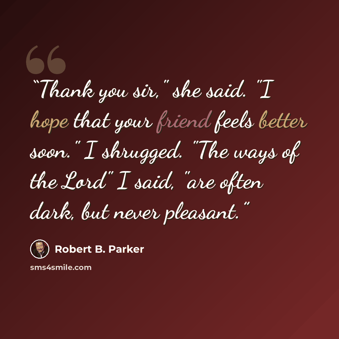 “Thank you sir," she said. "I hope that your friend feels better soon." I shrugged. "The ways of the Lord" I said, "are often dark, but never pleasant.” quote by Robert B. Parker