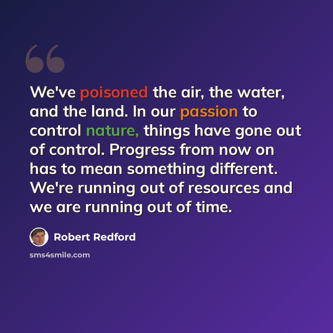 “We've poisoned the air, the water, and the land. In our passion to control nature, things have gone out of control. Progress from now on has to mean something different. We're running out of resources and we are running out of time.” quote by Robert Redford