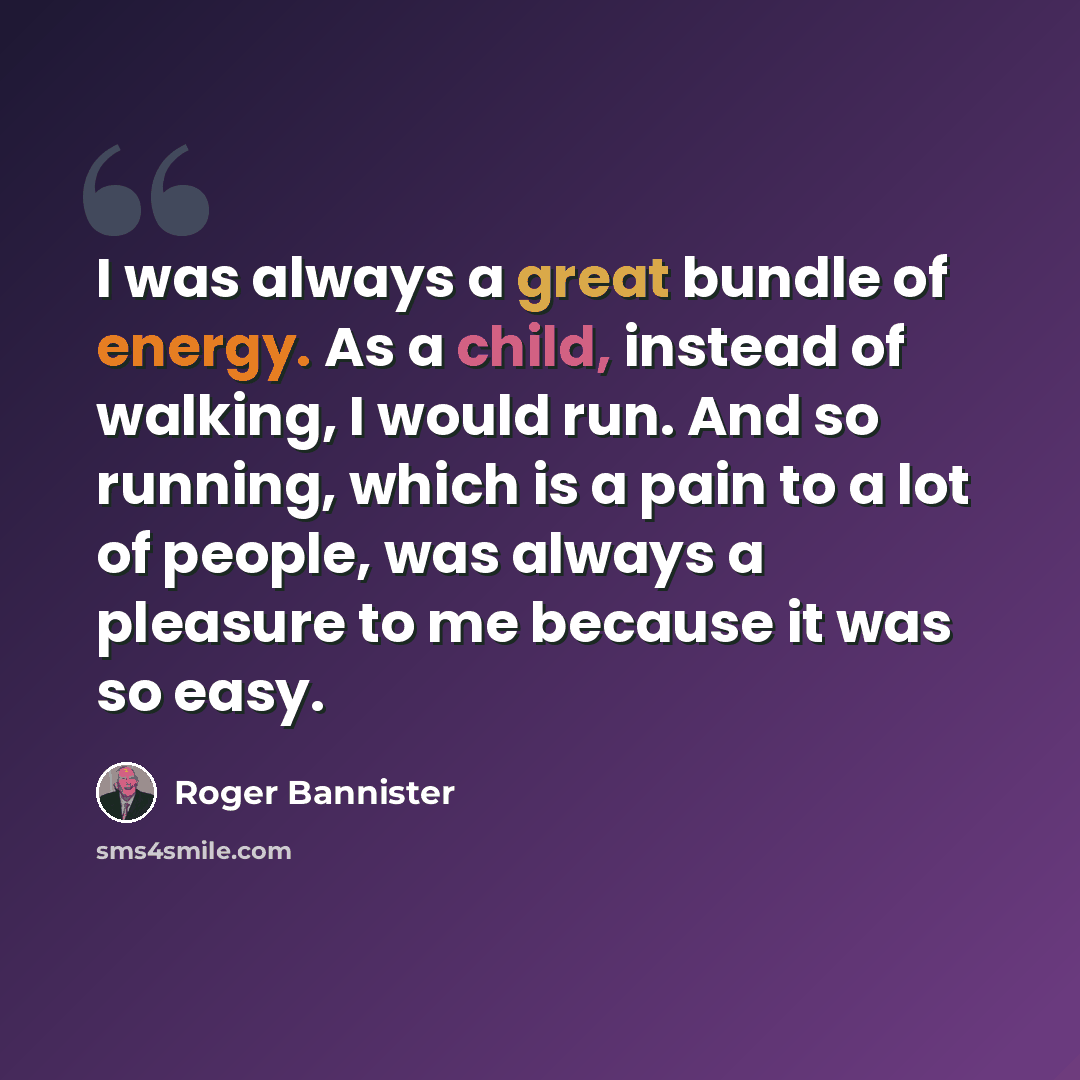 “I was always a great bundle of energy. As a child, instead of walking, I would run. And so running, which is a pain to a lot of people, was always a pleasure to me because it was so easy.” quote by Roger Bannister