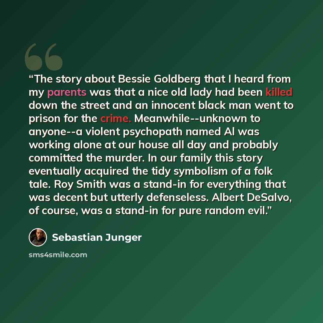 “The story about Bessie Goldberg that I heard from my parents was that a nice old lady had been killed down the street and an innocent black man went to prison for the crime. Meanwhile--unknown to anyone--a violent psychopath named Al was working alone at our house all day and probably committed…” quote by Sebastian Junger