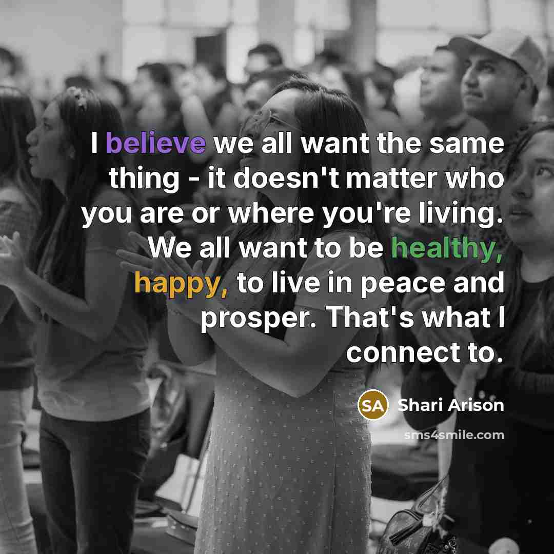 “I believe we all want the same thing - it doesn't matter who you are or where you're living. We all want to be healthy, happy, to live in peace and prosper. That's what I connect to.” quote by Shari Arison