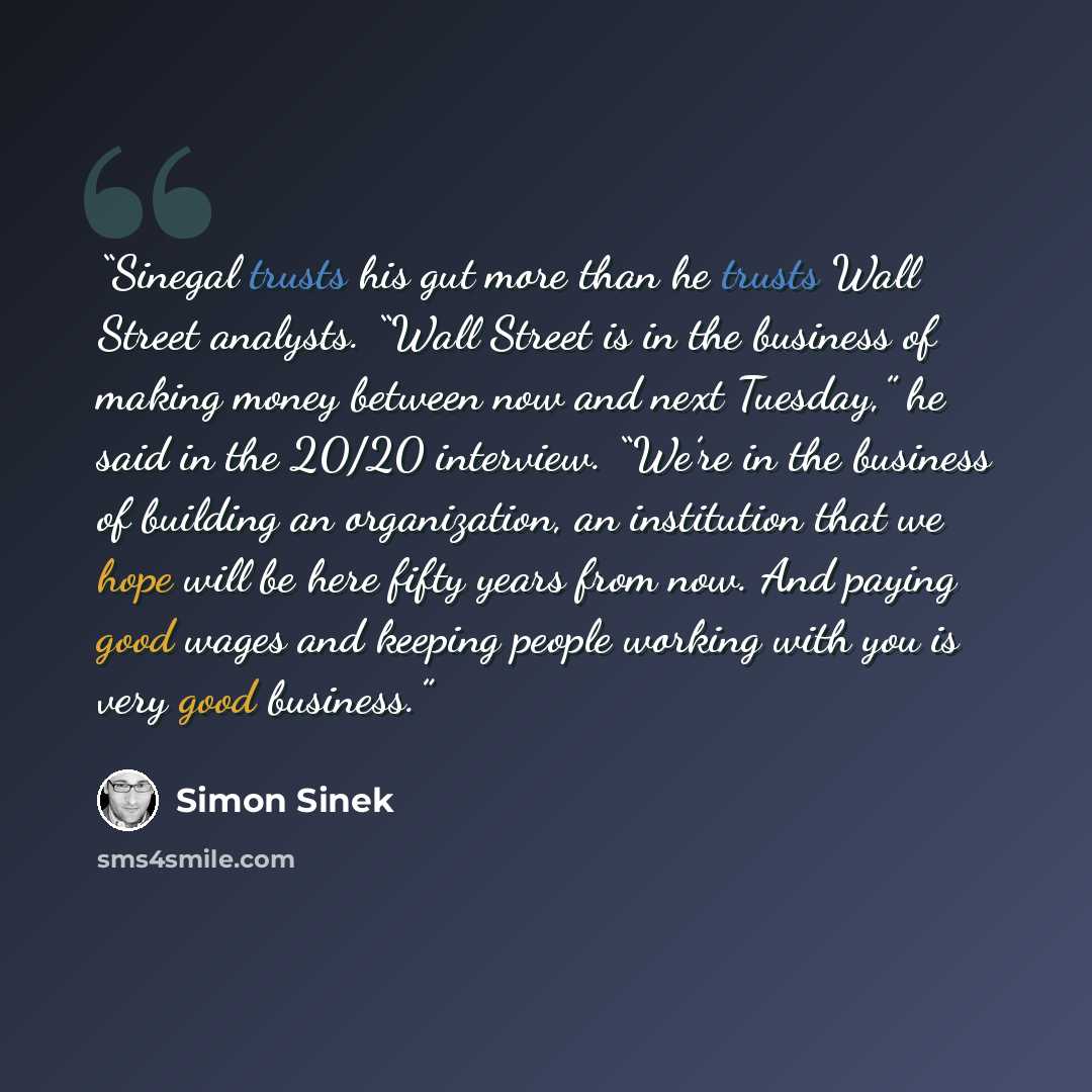 “Sinegal trusts his gut more than he trusts Wall Street analysts. “Wall Street is in the business of making money between now and next Tuesday,” he said in the 20/20 interview. “We’re in the business of building an organization, an institution that we hope will be here fifty years from now. And…” quote by Simon Sinek