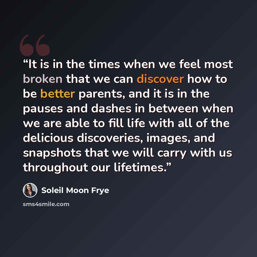 “It is in the times when we feel most broken that we can discover how to be better parents, and it is in the pauses and dashes in between when we are able to fill life with all of the delicious discoveries, images, and snapshots that we will carry with us throughout our lifetimes.” quote by Soleil Moon Frye
