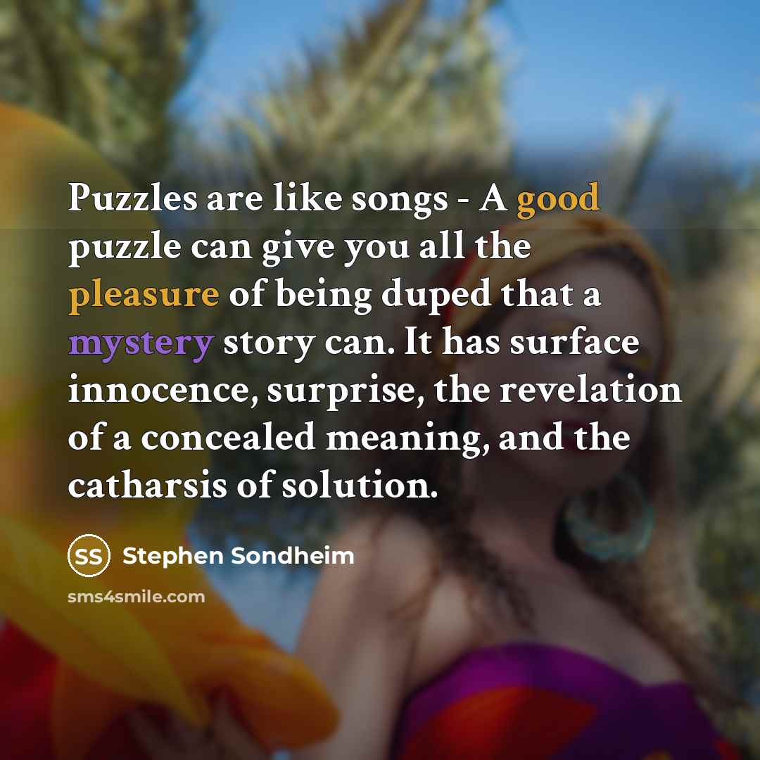 “Puzzles are like songs - A good puzzle can give you all the pleasure of being duped that a mystery story can. It has surface innocence, surprise, the revelation of a concealed meaning, and the catharsis of solution.” quote by Stephen Sondheim