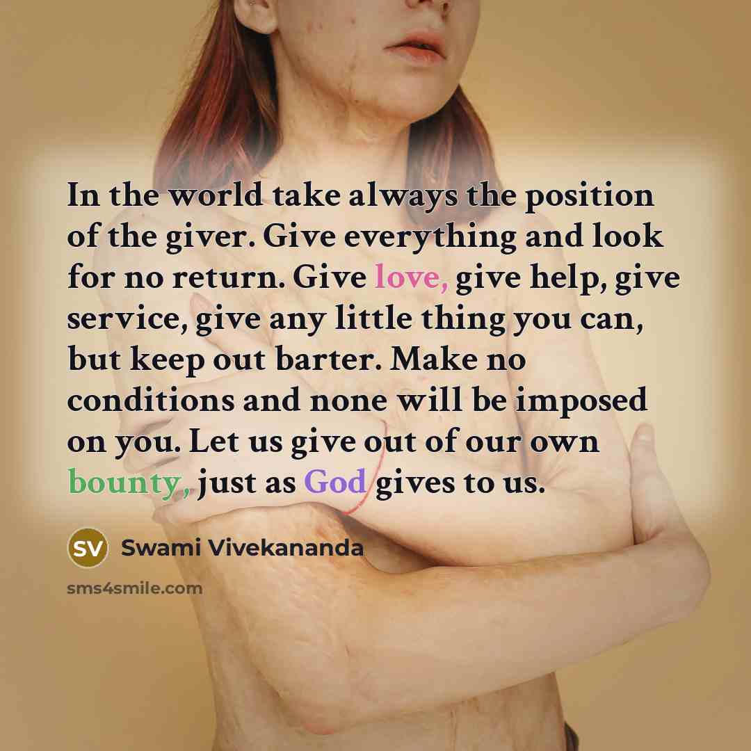 “In the world take always the position of the giver. Give everything and look for no return. Give love, give help, give service, give any little thing you can, but keep out barter. Make no conditions and none will be imposed on you. Let us give out of our own bounty, just as God gives to us.” quote by Swami Vivekananda