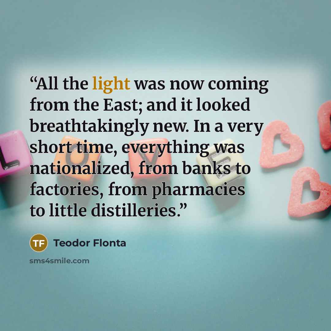 “All the light was now coming from the East; and it looked breathtakingly new. In a very short time, everything was nationalized, from banks to factories, from pharmacies to little distilleries.” quote by Teodor Flonta