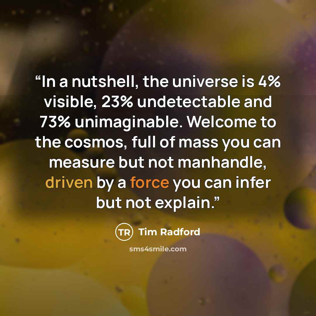 “In a nutshell, the universe is 4% visible, 23% undetectable and 73% unimaginable. Welcome to the cosmos, full of mass you can measure but not manhandle, driven by a force you can infer but not explain.” quote by Tim Radford