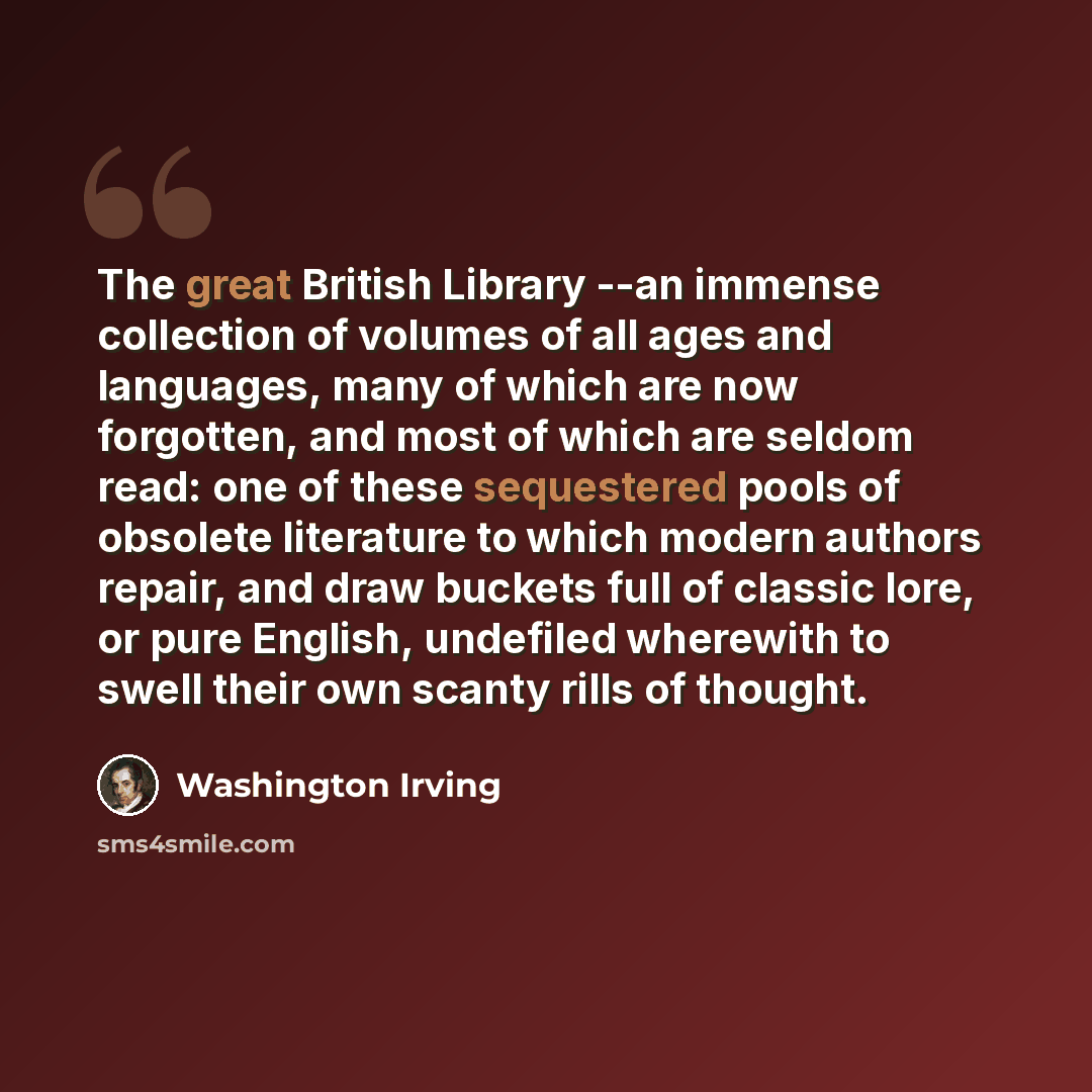 “The great British Library --an immense collection of volumes of all ages and languages, many of which are now forgotten, and most of which are seldom read: one of these sequestered pools of obsolete literature to which modern authors repair, and draw buckets full of classic lore, or pure English…” quote by Washington Irving