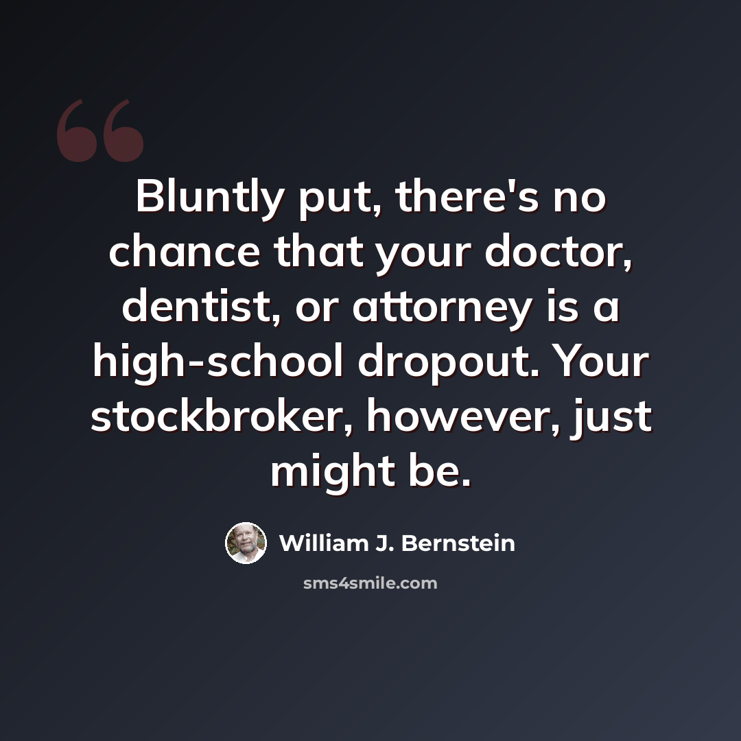 “Bluntly put, there's no chance that your doctor, dentist, or attorney is a high-school dropout. Your stockbroker, however, just might be.” quote by William J. Bernstein