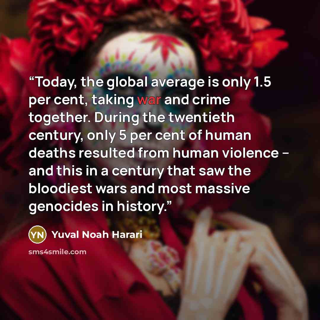 “Today, the global average is only 1.5 per cent, taking war and crime together. During the twentieth century, only 5 per cent of human deaths resulted from human violence – and this in a century that saw the bloodiest wars and most massive genocides in history.” quote by Yuval Noah Harari