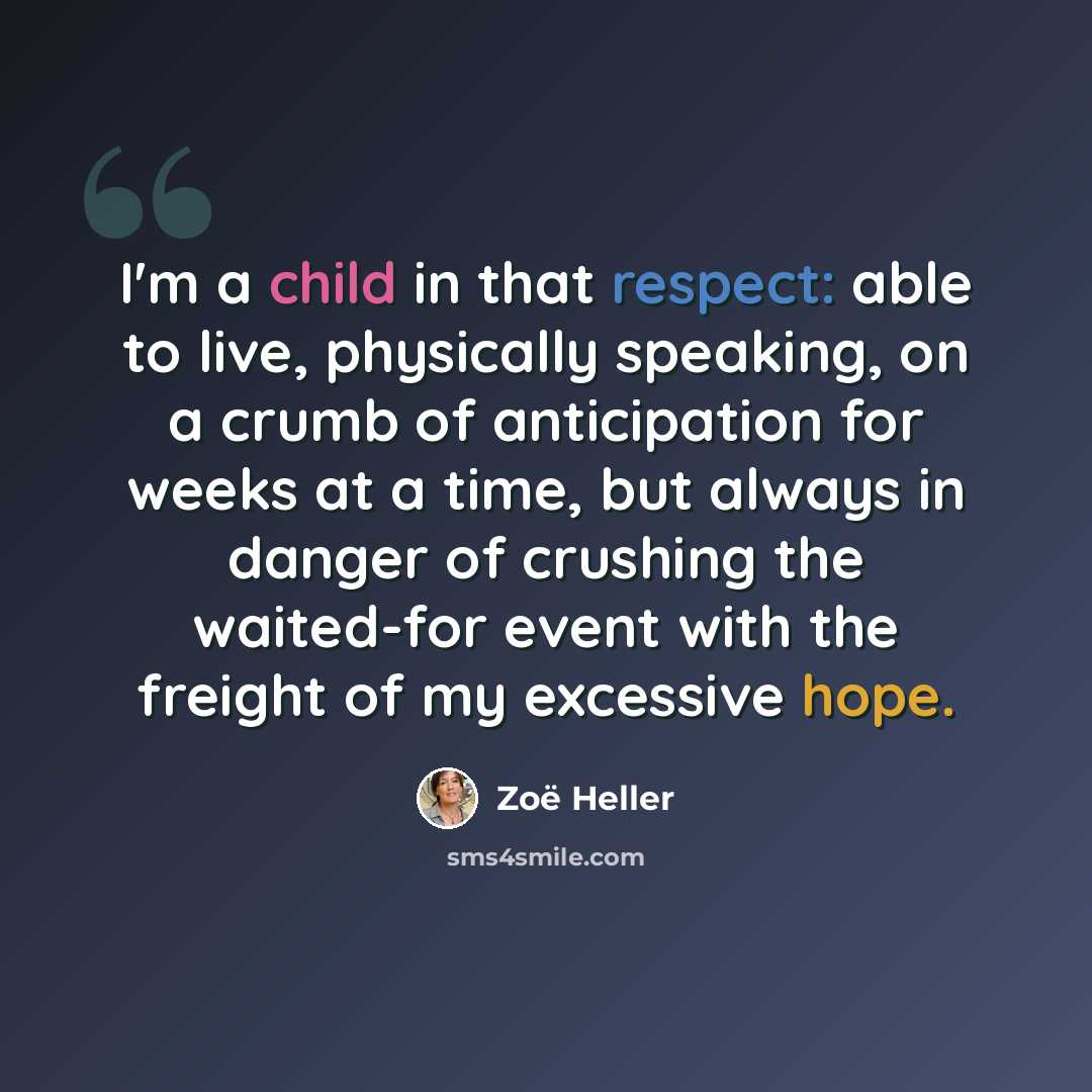 “I'm a child in that respect: able to live, physically speaking, on a crumb of anticipation for weeks at a time, but always in danger of crushing the waited-for event with the freight of my excessive hope.” quote by Zoë Heller