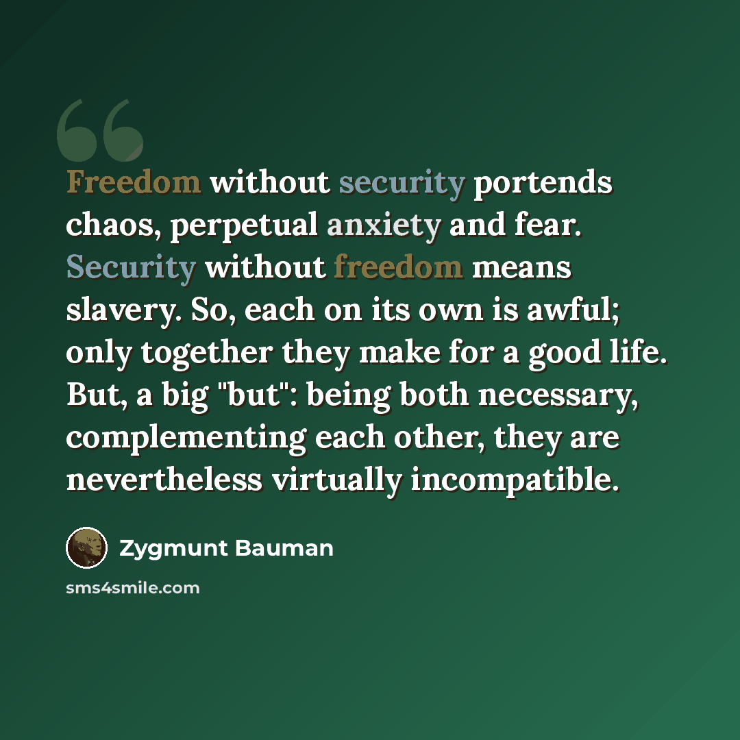 “Freedom without security portends chaos, perpetual anxiety and fear. Security without freedom means slavery. So, each on its own is awful; only together they make for a good life. But, a big "but": being both necessary, complementing each other, they are nevertheless virtually incompatible.” quote by Zygmunt Bauman