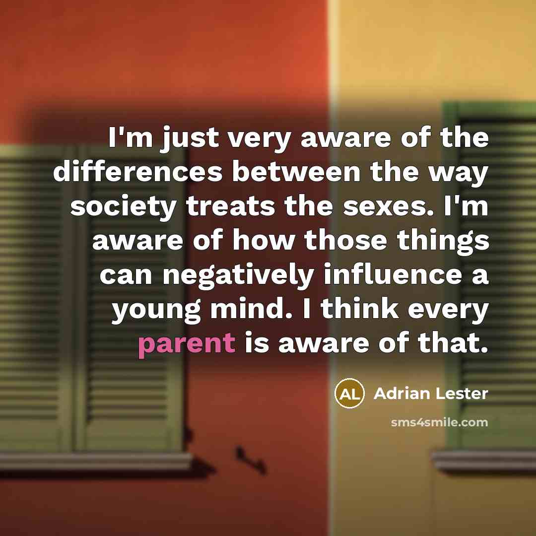 “I'm just very aware of the differences between the way society treats the sexes. I'm aware of how those things can negatively influence a young mind. I think every parent is aware of that.” quote by Adrian Lester