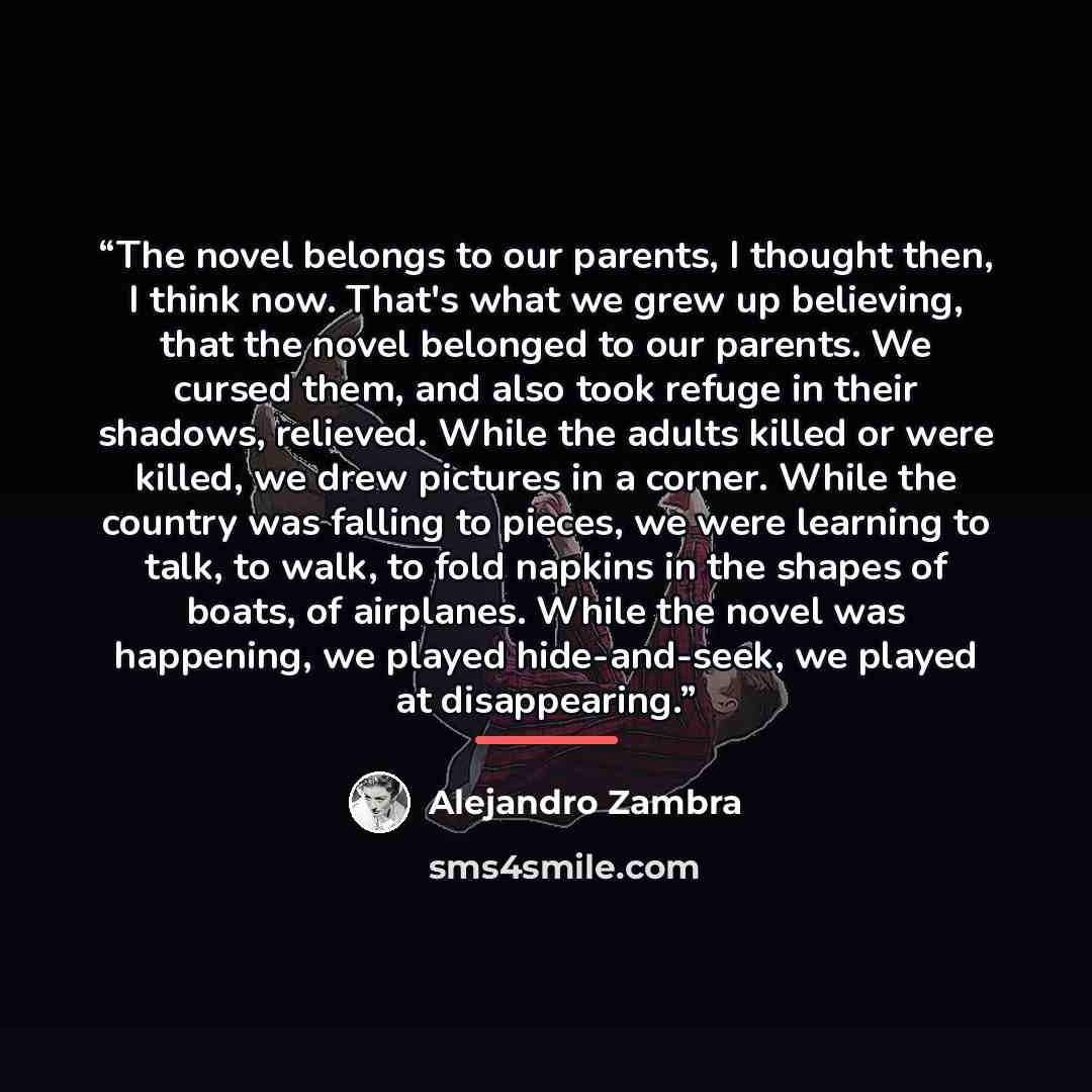 “The novel belongs to our parents, I thought then, I think now. That's what we grew up believing, that the novel belonged to our parents. We cursed them, and also took refuge in their shadows, relieved. While the adults killed or were killed, we drew pictures in a corner. While the country was…” quote by Alejandro Zambra