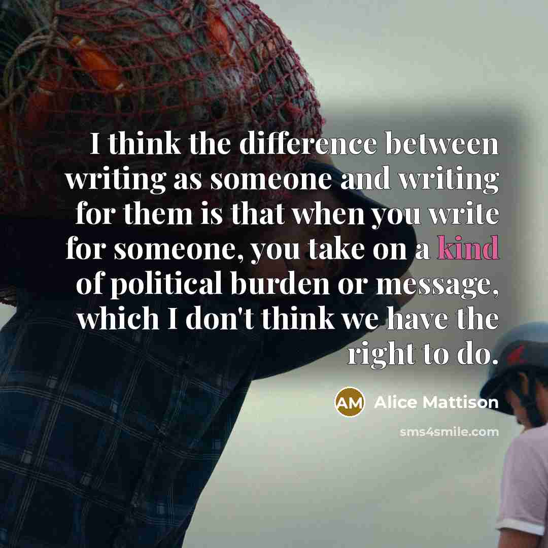 “I think the difference between writing as someone and writing for them is that when you write for someone, you take on a kind of political burden or message, which I don't think we have the right to do.” quote by Alice Mattison