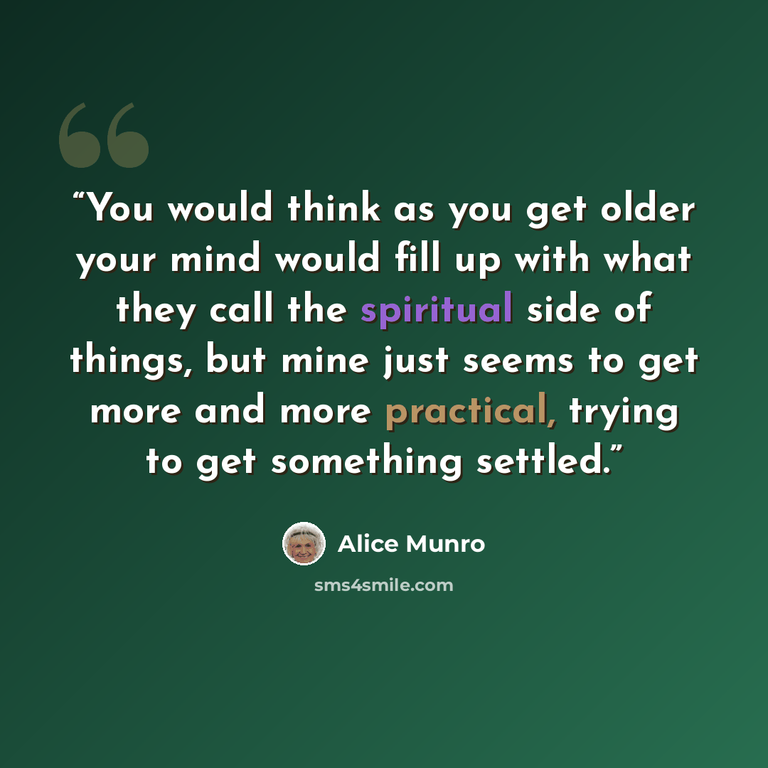 “You would think as you get older your mind would fill up with what they call the spiritual side of things, but mine just seems to get more and more practical, trying to get something settled.” quote by Alice Munro