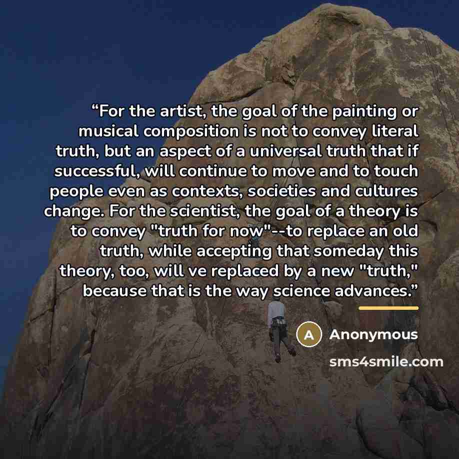 “For the artist, the goal of the painting or musical composition is not to convey literal truth, but an aspect of a universal truth that if successful, will continue to move and to touch people even as contexts, societies and cultures change. For the scientist, the goal of a theory is to convey…” quote by Anonymous