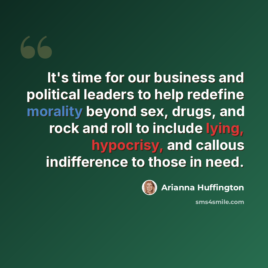 “It's time for our business and political leaders to help redefine morality beyond sex, drugs, and rock and roll to include lying, hypocrisy, and callous indifference to those in need.” quote by Arianna Huffington