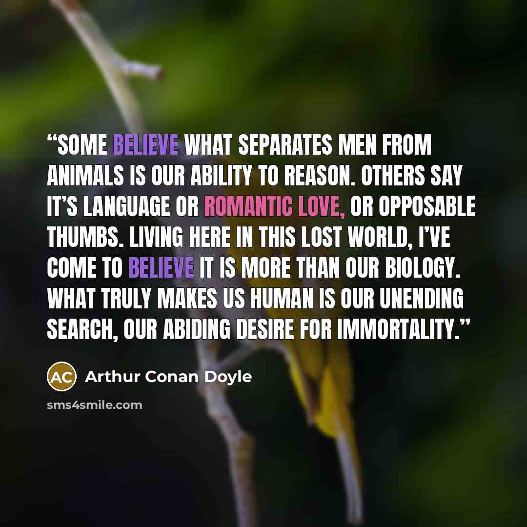 “Some believe what separates men from animals is our ability to reason. Others say it’s language or romantic love, or opposable thumbs. Living here in this lost world, I’ve come to believe it is more than our biology. What truly makes us human is our unending search, our abiding desire for…” quote by Arthur Conan Doyle