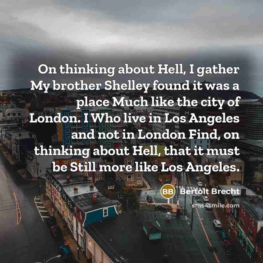 “On thinking about Hell, I gather My brother Shelley found it was a place Much like the city of London. I Who live in Los Angeles and not in London Find, on thinking about Hell, that it must be Still more like Los Angeles.” quote by Bertolt Brecht