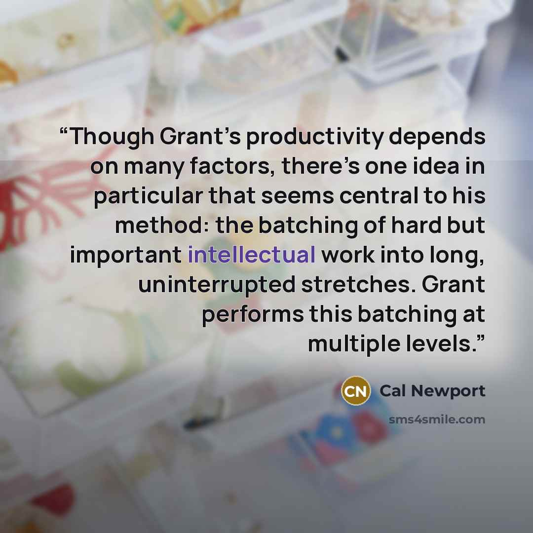 “Though Grant’s productivity depends on many factors, there’s one idea in particular that seems central to his method: the batching of hard but important intellectual work into long, uninterrupted stretches. Grant performs this batching at multiple levels.” quote by Cal Newport