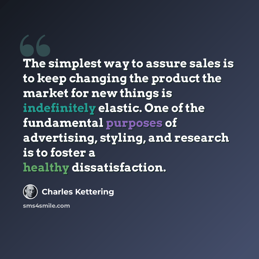 “The simplest way to assure sales is to keep changing the product the market for new things is indefinitely elastic. One of the fundamental purposes of advertising, styling, and research is to foster a healthy dissatisfaction.” quote by Charles Kettering
