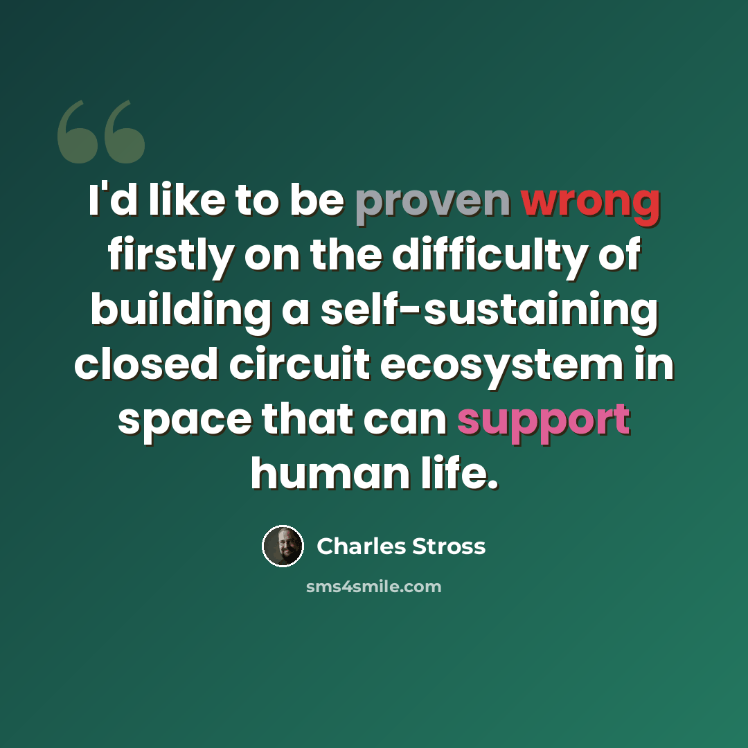 “I'd like to be proven wrong firstly on the difficulty of building a self-sustaining closed circuit ecosystem in space that can support human life.” quote by Charles Stross