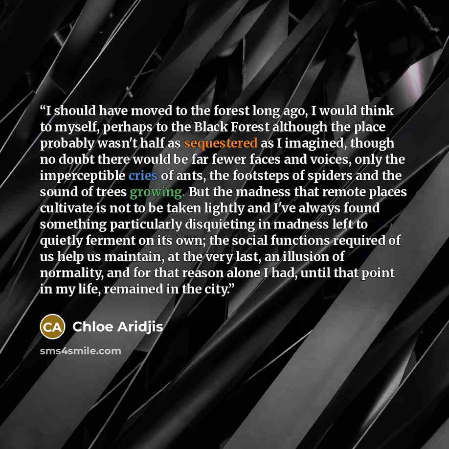 “I should have moved to the forest long ago, I would think to myself, perhaps to the Black Forest although the place probably wasn't half as sequestered as I imagined, though no doubt there would be far fewer faces and voices, only the imperceptible cries of ants, the footsteps of spiders and the…” quote by Chloe Aridjis