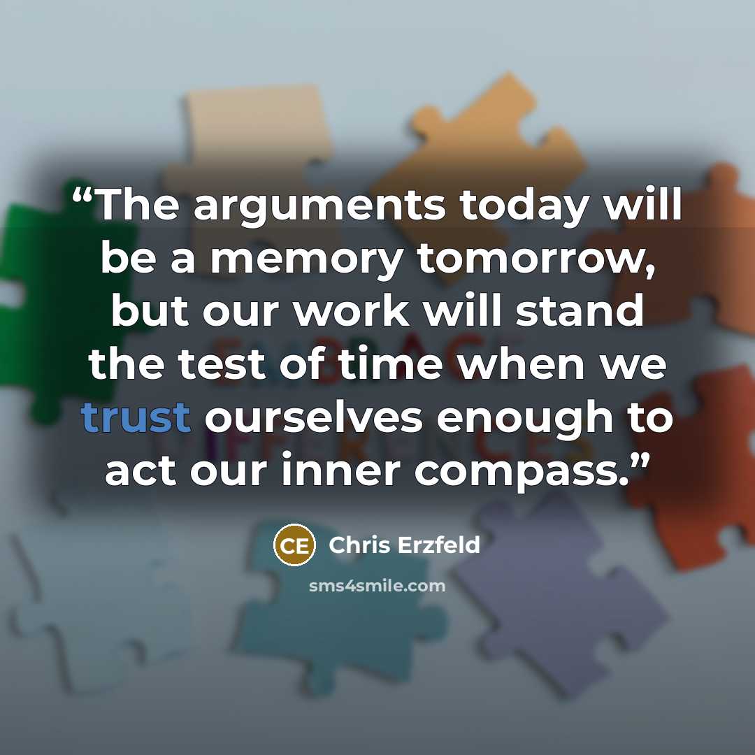 “The arguments today will be a memory tomorrow, but our work will stand the test of time when we trust ourselves enough to act our inner compass.” quote by Chris Erzfeld