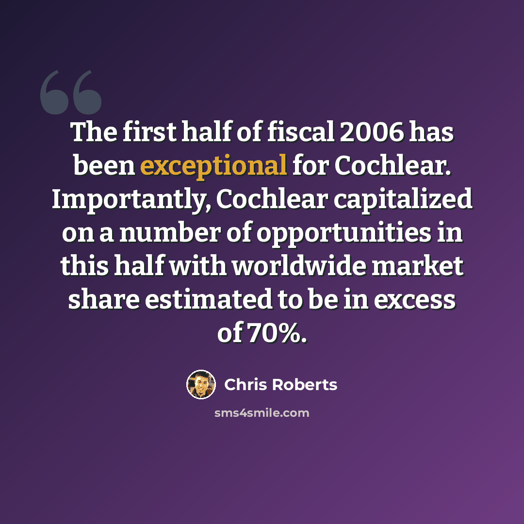 “The first half of fiscal 2006 has been exceptional for Cochlear. Importantly, Cochlear capitalized on a number of opportunities in this half with worldwide market share estimated to be in excess of 70%.” quote by Chris Roberts