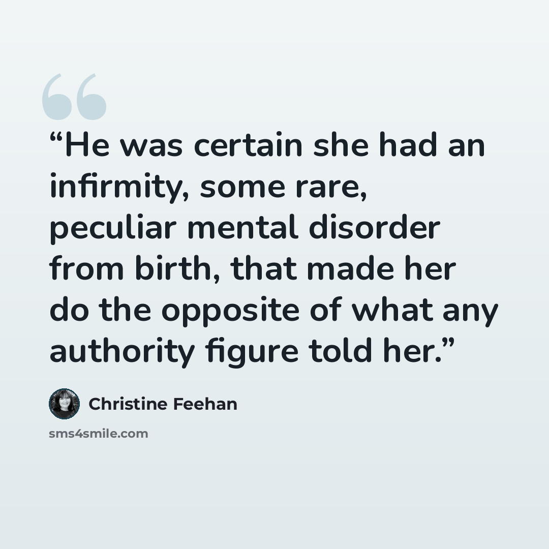 “He was certain she had an infirmity, some rare, peculiar mental disorder from birth, that made her do the opposite of what any authority figure told her.” quote by Christine Feehan
