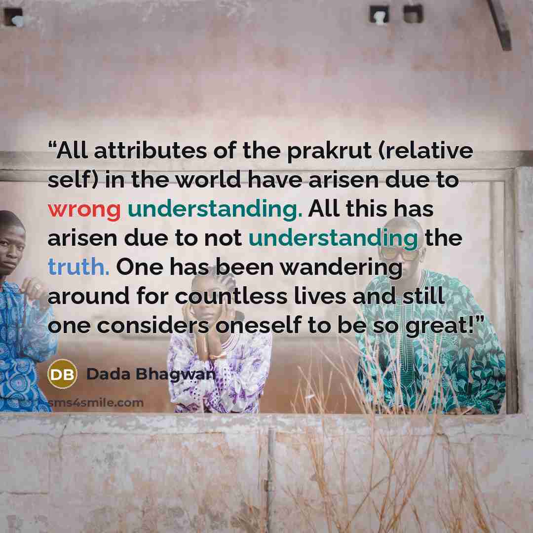 “All attributes of the prakrut (relative self) in the world have arisen due to wrong understanding. All this has arisen due to not understanding the truth. One has been wandering around for countless lives and still one considers oneself to be so great!” quote by Dada Bhagwan