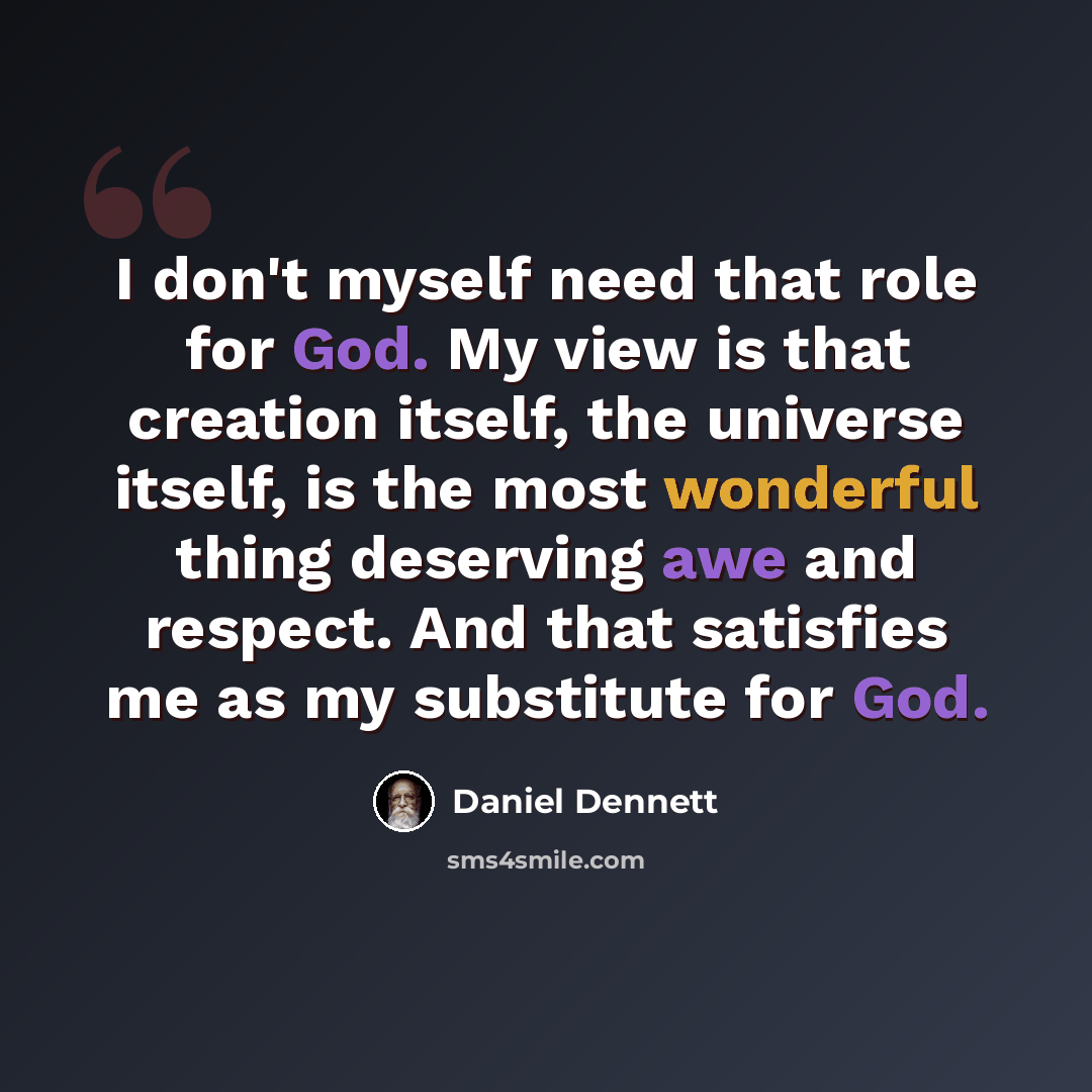 “I don't myself need that role for God. My view is that creation itself, the universe itself, is the most wonderful thing deserving awe and respect. And that satisfies me as my substitute for God.” quote by Daniel Dennett