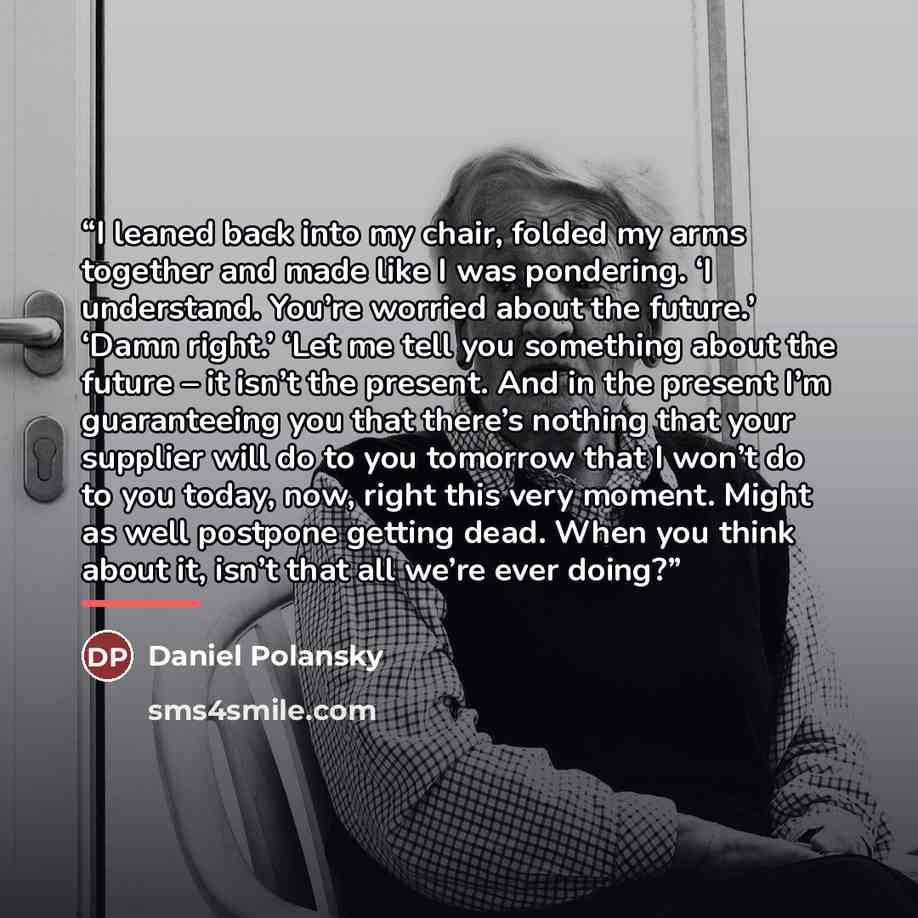 “I leaned back into my chair, folded my arms together and made like I was pondering. ‘I understand. You’re worried about the future.’ ‘Damn right.’ ‘Let me tell you something about the future – it isn’t the present. And in the present I’m guaranteeing you that there’s nothing that your supplier…” quote by Daniel Polansky