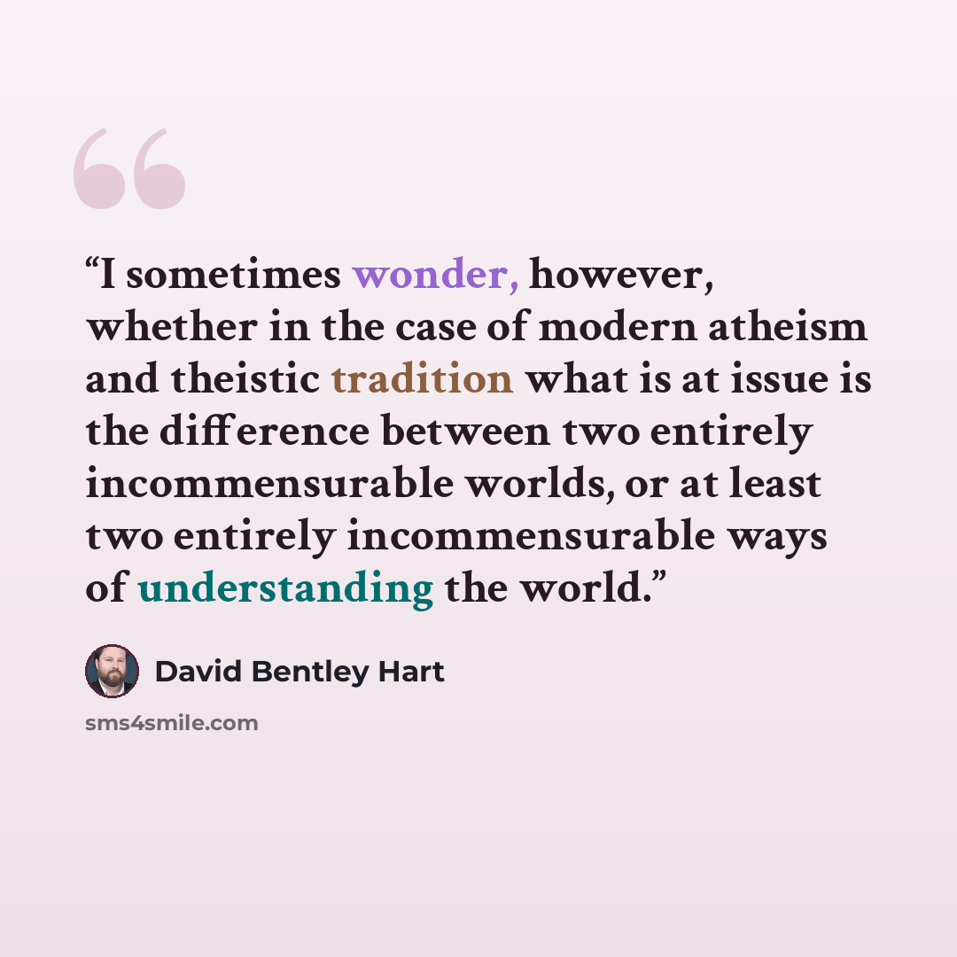 “I sometimes wonder, however, whether in the case of modern atheism and theistic tradition what is at issue is the difference between two entirely incommensurable worlds, or at least two entirely incommensurable ways of understanding the world.” quote by David Bentley Hart