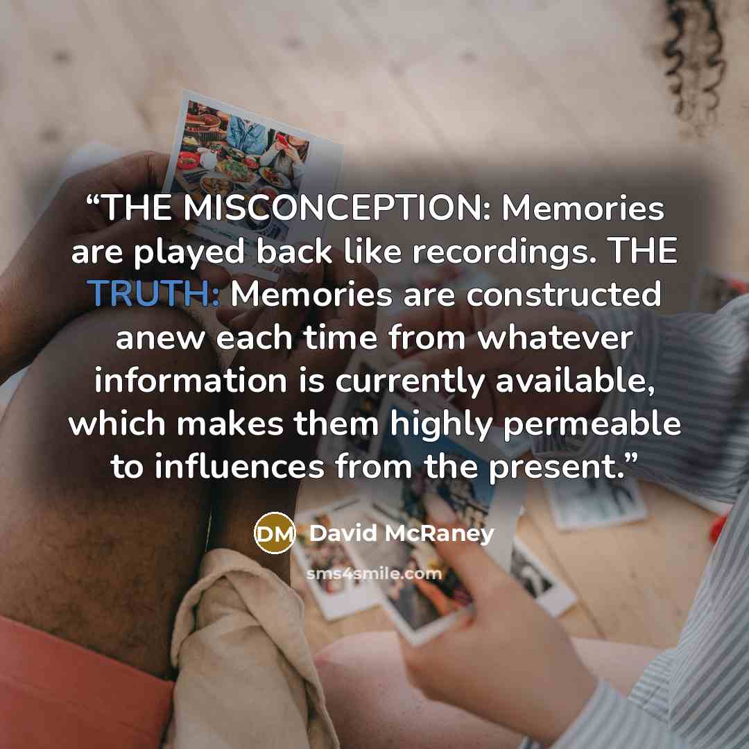 “THE MISCONCEPTION: Memories are played back like recordings. THE TRUTH: Memories are constructed anew each time from whatever information is currently available, which makes them highly permeable to influences from the present.” quote by David McRaney