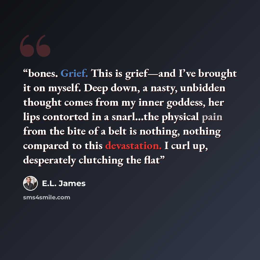 “bones. Grief. This is grief—and I’ve brought it on myself. Deep down, a nasty, unbidden thought comes from my inner goddess, her lips contorted in a snarl…the physical pain from the bite of a belt is nothing, nothing compared to this devastation. I curl up, desperately clutching the flat” quote by E.L. James