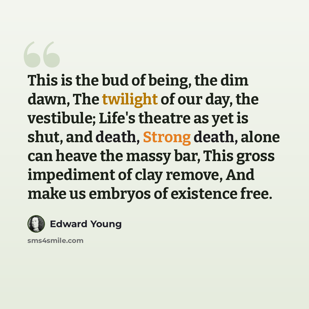 “This is the bud of being, the dim dawn, The twilight of our day, the vestibule; Life's theatre as yet is shut, and death, Strong death, alone can heave the massy bar, This gross impediment of clay remove, And make us embryos of existence free.” quote by Edward Young