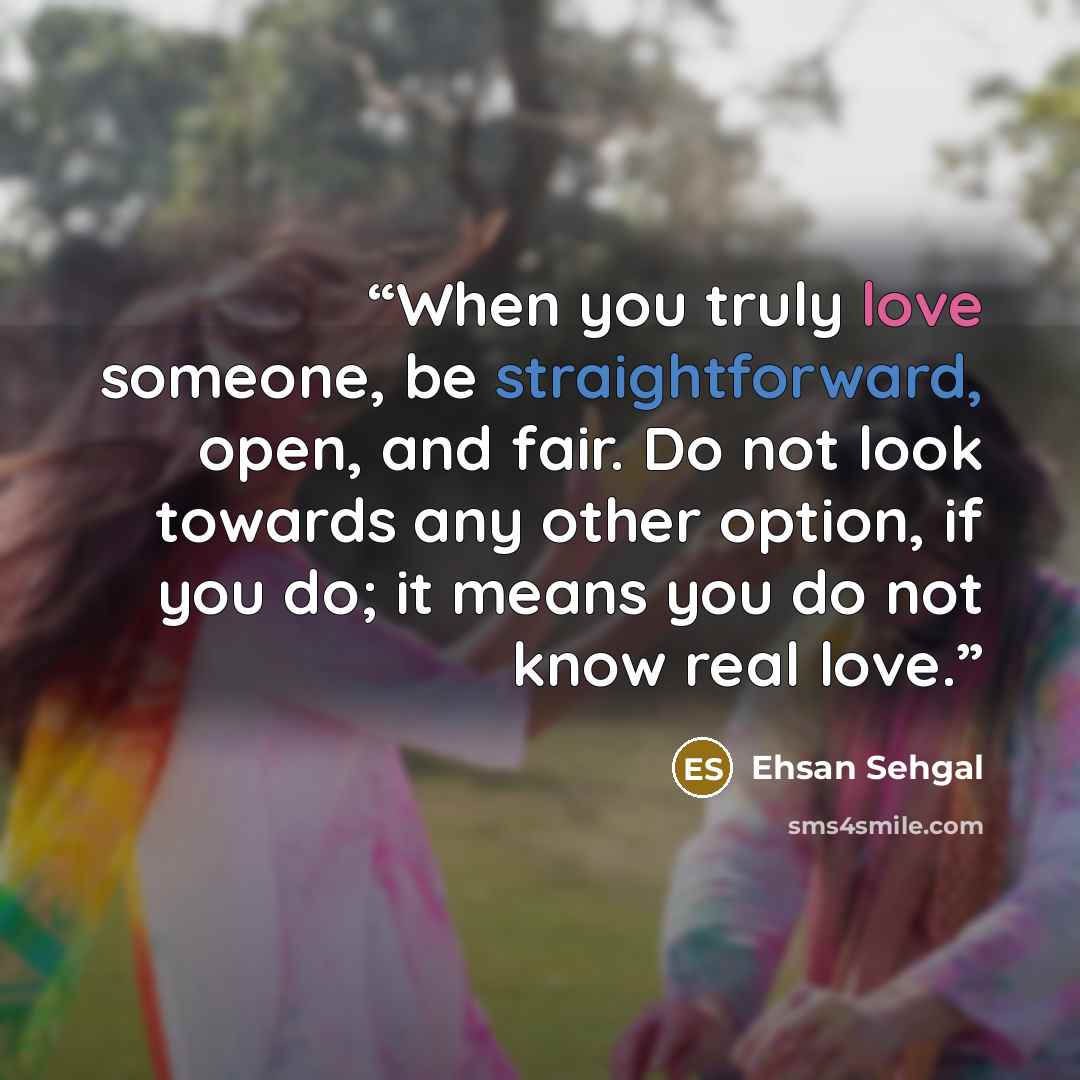 “When you truly love someone, be straightforward, open, and fair. Do not look towards any other option, if you do; it means you do not know real love.” quote by Ehsan Sehgal