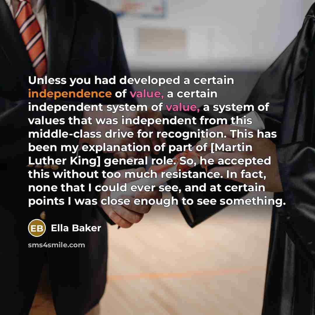 “Unless you had developed a certain independence of value, a certain independent system of value, a system of values that was independent from this middle-class drive for recognition. This has been my explanation of part of [Martin Luther King] general role. So, he accepted this without too much…” quote by Ella Baker