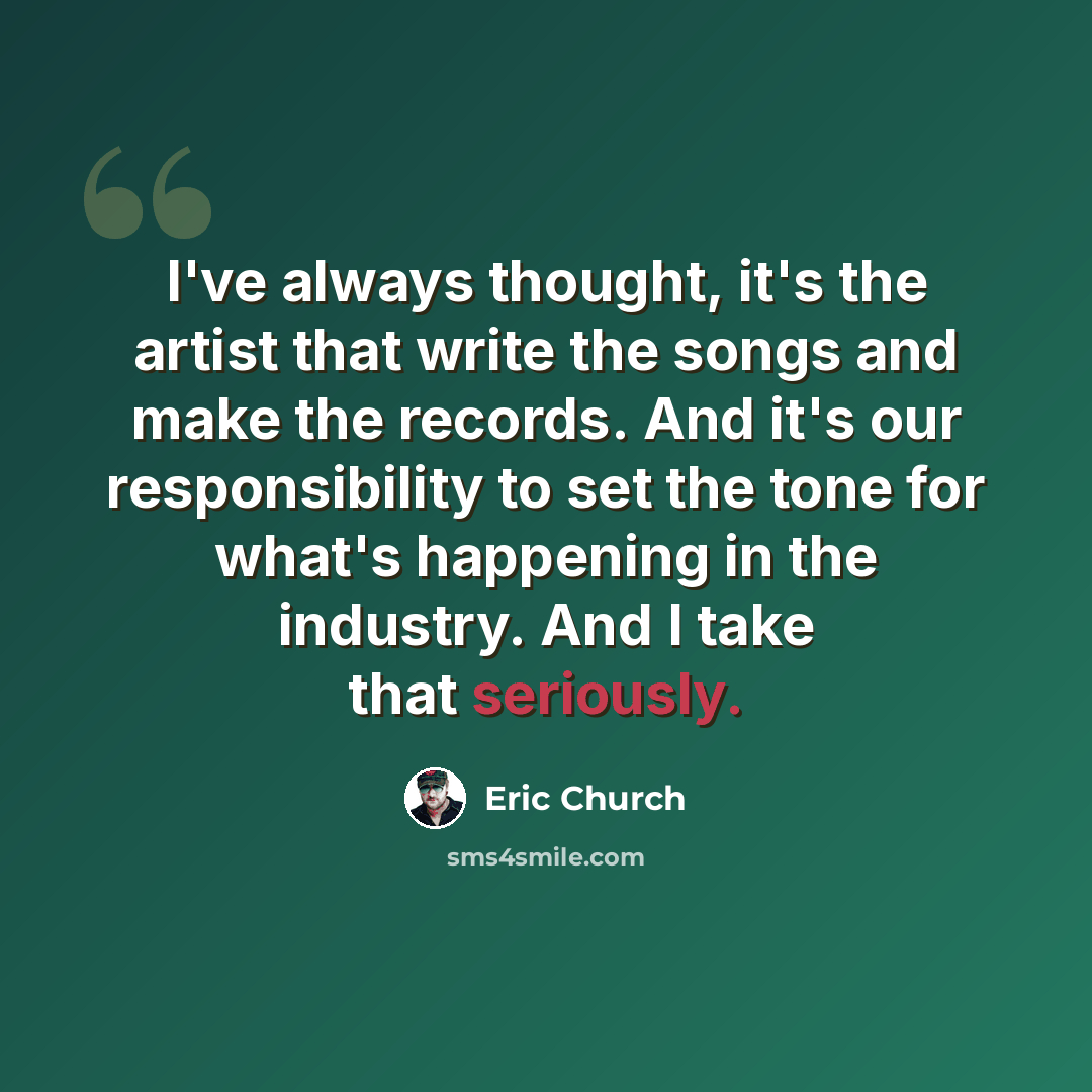 “I've always thought, it's the artist that write the songs and make the records. And it's our responsibility to set the tone for what's happening in the industry. And I take that seriously.” quote by Eric Church